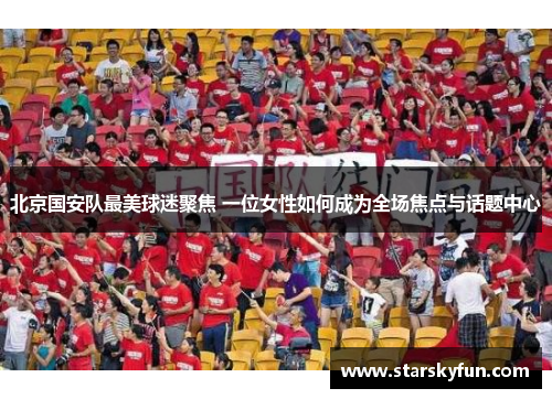 北京国安队最美球迷聚焦 一位女性如何成为全场焦点与话题中心