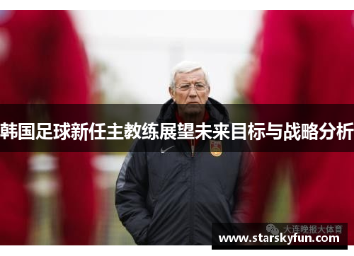 韩国足球新任主教练展望未来目标与战略分析