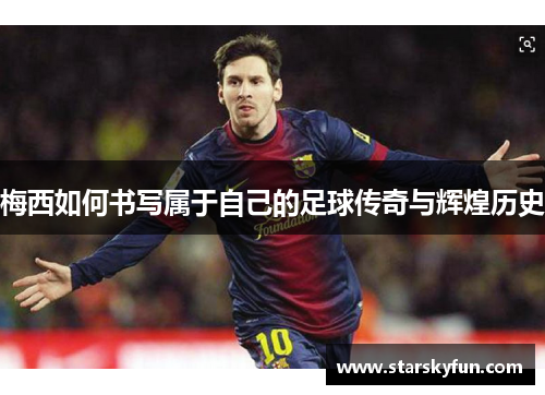 梅西如何书写属于自己的足球传奇与辉煌历史