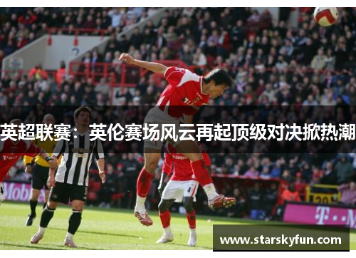 英超联赛：英伦赛场风云再起顶级对决掀热潮