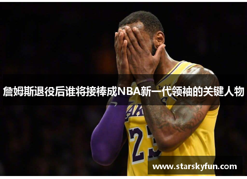 詹姆斯退役后谁将接棒成NBA新一代领袖的关键人物
