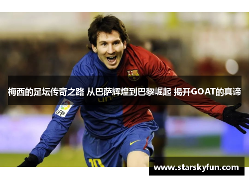 梅西的足坛传奇之路 从巴萨辉煌到巴黎崛起 揭开GOAT的真谛